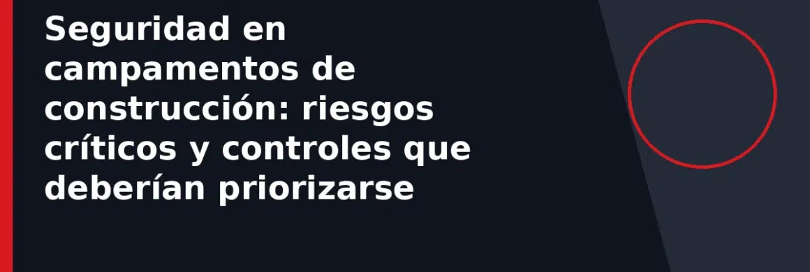 Seguridad en campamentos de construcción: riesgos críticos y controles que deberían priorizarse
