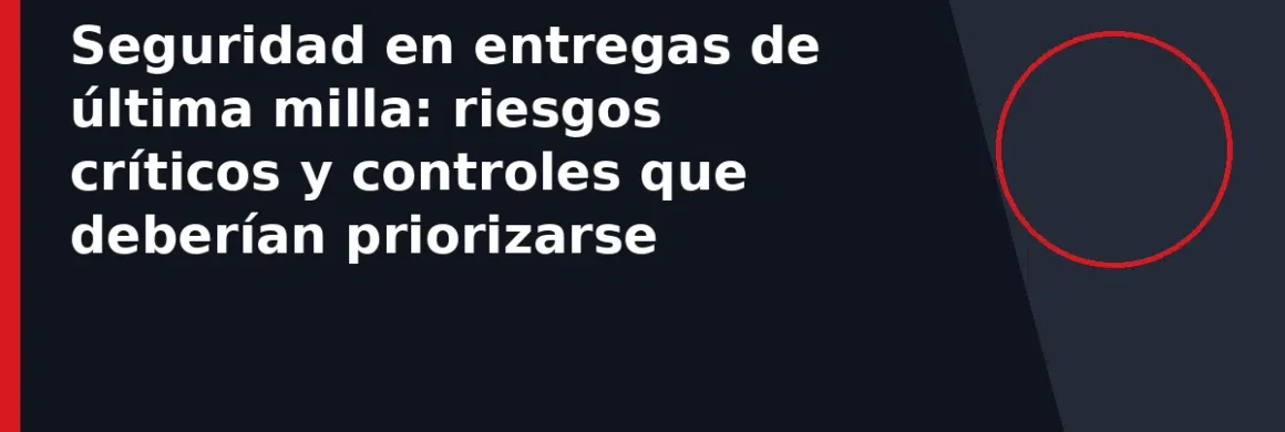 Seguridad en entregas de última milla: riesgos críticos y controles que deberían priorizarse