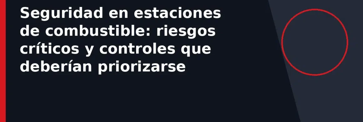 Seguridad en estaciones de combustible: riesgos críticos y controles que deberían priorizarse