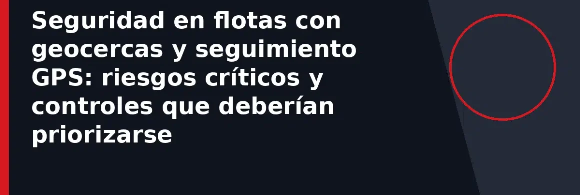 Seguridad en flotas con geocercas y seguimiento GPS: riesgos críticos y controles que deberían priorizarse