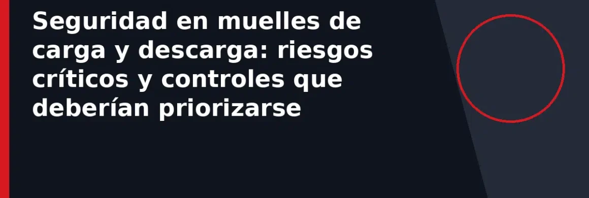 Seguridad en muelles de carga y descarga: riesgos críticos y controles que deberían priorizarse