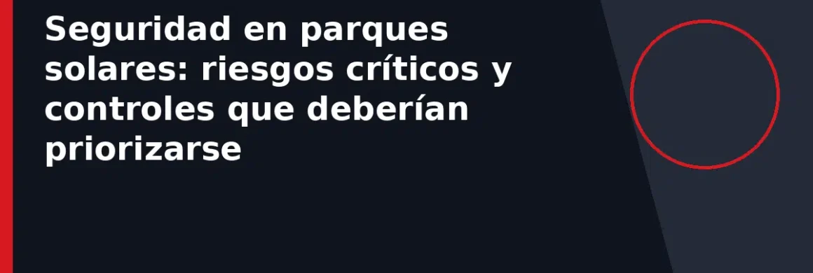 Seguridad en parques solares: riesgos críticos y controles que deberían priorizarse