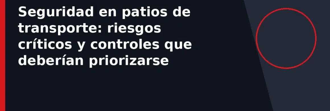 Seguridad en patios de transporte: riesgos críticos y controles que deberían priorizarse