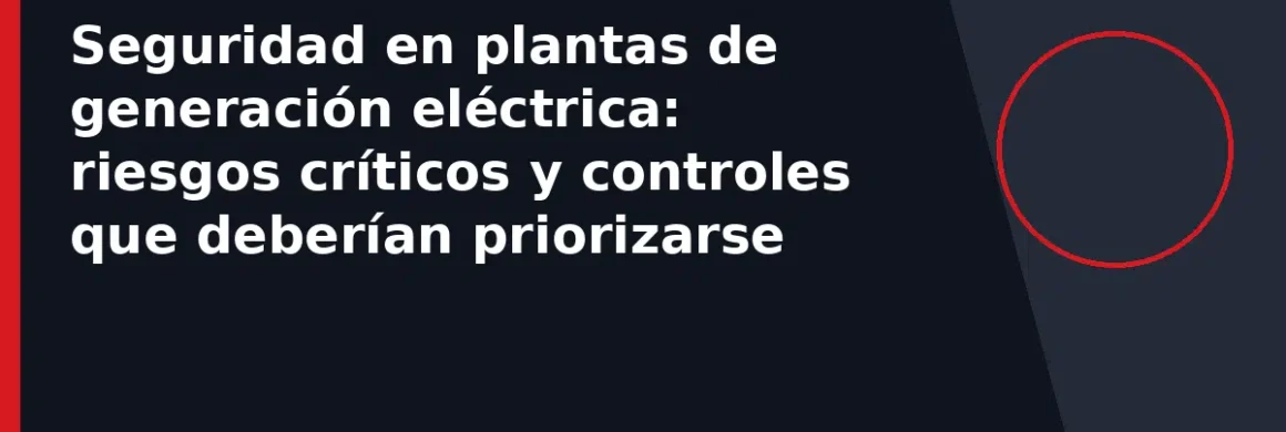 Seguridad en plantas de generación eléctrica: riesgos críticos y controles que deberían priorizarse
