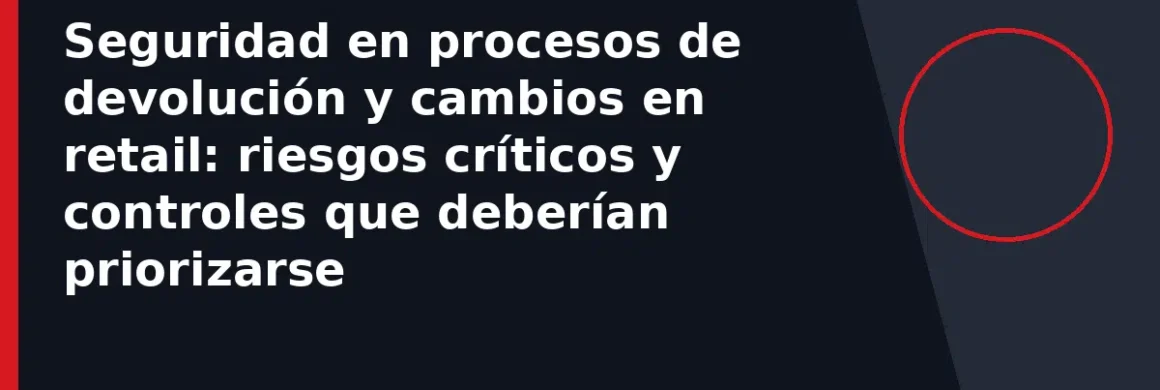 Seguridad en procesos de devolución y cambios en retail: riesgos críticos y controles que deberían priorizarse
