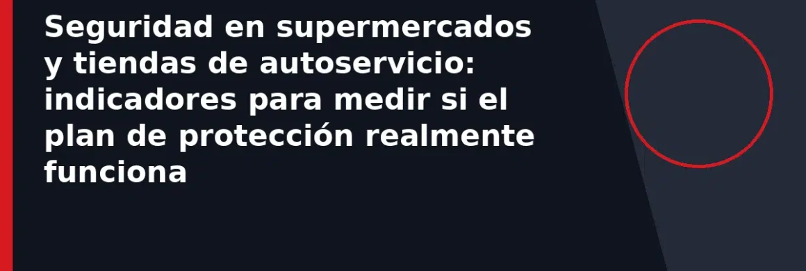 Seguridad en supermercados y tiendas de autoservicio: indicadores para medir si el plan de protección realmente funciona