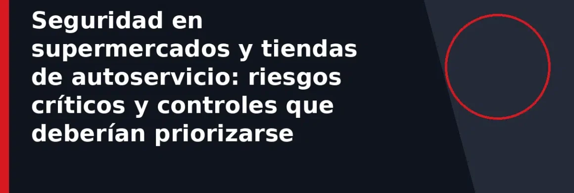 Seguridad en supermercados y tiendas de autoservicio: riesgos críticos y controles que deberían priorizarse