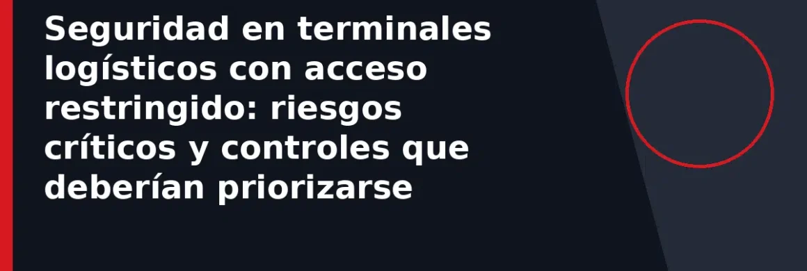 Seguridad en terminales logísticos con acceso restringido: riesgos críticos y controles que deberían priorizarse