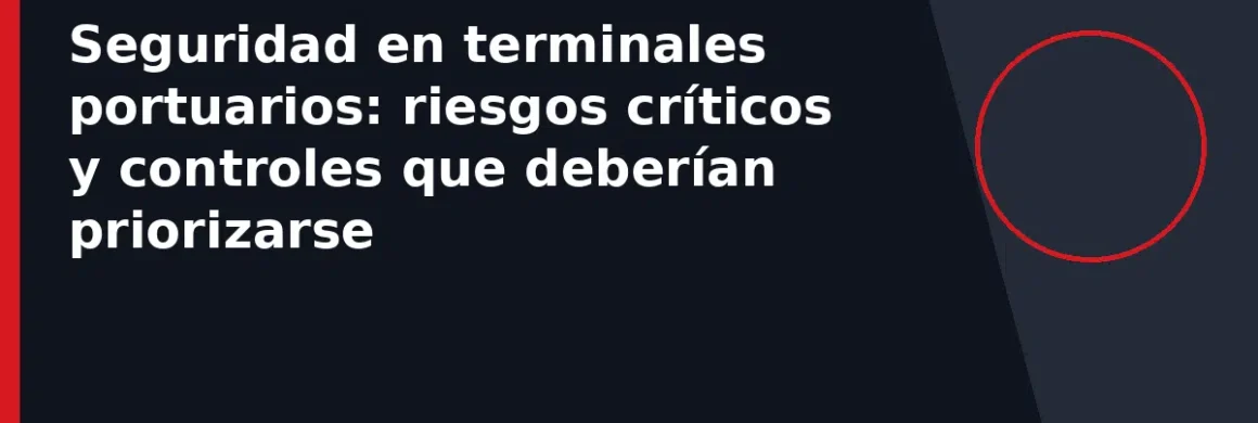 Seguridad en terminales portuarios: riesgos críticos y controles que deberían priorizarse