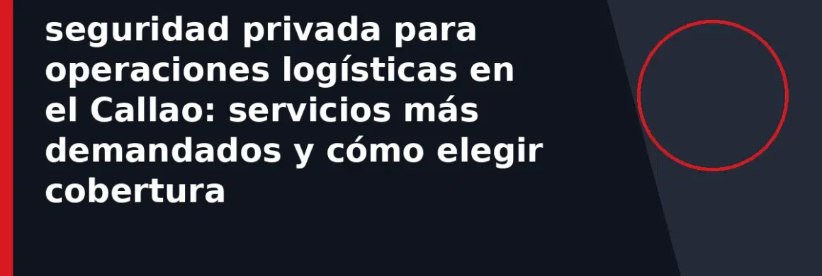 seguridad privada para operaciones logísticas en el Callao: servicios más demandados y cómo elegir cobertura